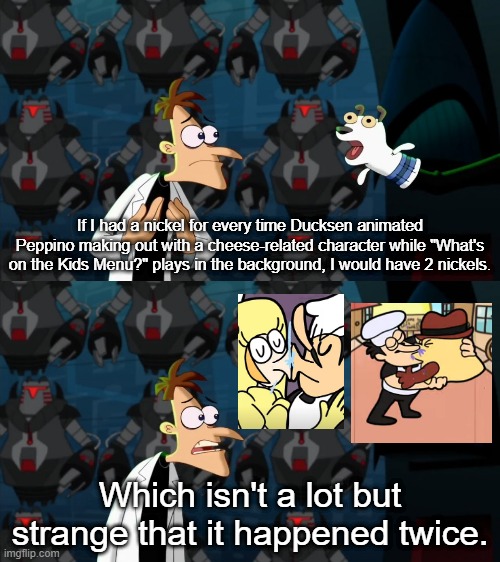 Didn't Ducksen say he doesn't like the Toppin Gals' designs? Now he's turning them into actual characters instead of waifu bait. | If I had a nickel for every time Ducksen animated Peppino making out with a cheese-related character while "What's on the Kids Menu?" plays in the background, I would have 2 nickels. Which isn't a lot but strange that it happened twice. | image tagged in if i had a nickel for everytime | made w/ Imgflip meme maker