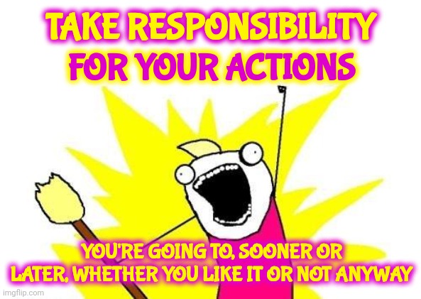Consequences | TAKE RESPONSIBILITY; FOR YOUR ACTIONS; YOU'RE GOING TO, SOONER OR LATER, WHETHER YOU LIKE IT OR NOT ANYWAY | image tagged in memes,x all the y,consequences,take responsibility for your actions,responsibility,inevitable | made w/ Imgflip meme maker