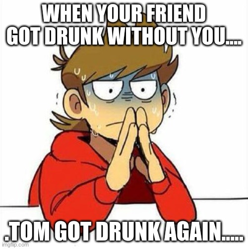 :,) | WHEN YOUR FRIEND GOT DRUNK WITHOUT YOU.... .TOM GOT DRUNK AGAIN..... | image tagged in uncomfortable | made w/ Imgflip meme maker