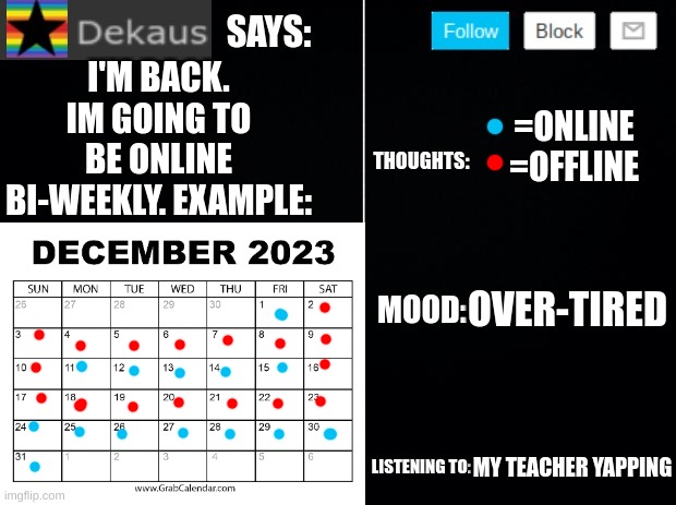 My Schedule For December | I'M BACK. IM GOING TO BE ONLINE BI-WEEKLY. EXAMPLE:; =ONLINE
=OFFLINE; OVER-TIRED; MY TEACHER YAPPING | image tagged in dekaus' ramblings 2 0 | made w/ Imgflip meme maker