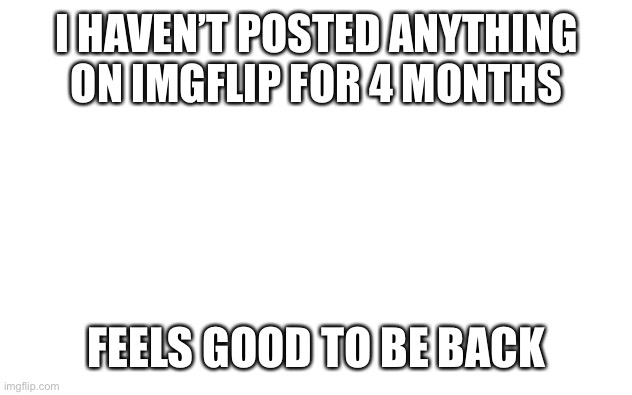 Feels good to be back | I HAVEN’T POSTED ANYTHING ON IMGFLIP FOR 4 MONTHS; FEELS GOOD TO BE BACK | image tagged in white screen | made w/ Imgflip meme maker