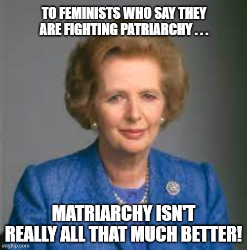 Margaret Thatcher Matriarchy | TO FEMINISTS WHO SAY THEY ARE FIGHTING PATRIARCHY . . . MATRIARCHY ISN'T REALLY ALL THAT MUCH BETTER! | image tagged in margaret thatcher,matriarchal leader,conservative party,tories | made w/ Imgflip meme maker