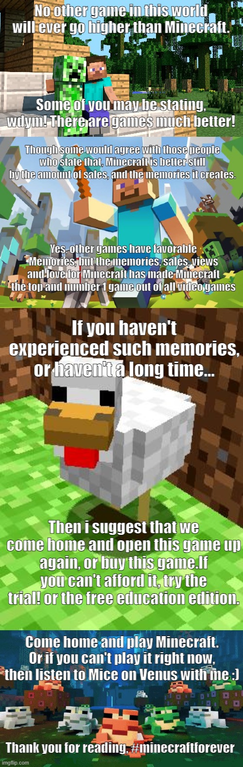 Minecraft NUMBER 1 | No other game in this world will ever go higher than Minecraft. Some of you may be stating, wdym! There are games much better! Though some would agree with those people who state that, Minecraft is better still by the amount of sales, and the memories it creates. Yes, other games have favorable Memories, but the memories, sales, views and love for Minecraft has made Minecraft the top and number 1 game out of all video games; If you haven't experienced such memories, or haven't a long time... Then i suggest that we come home and open this game up again, or buy this game.If you can't afford it, try the trial! or the free education edition. Come home and play Minecraft. Or if you can't play it right now, then listen to Mice on Venus with me :); Thank you for reading, #minecraftforever | image tagged in minecraft,minecraft advice chicken,happy frogs | made w/ Imgflip meme maker