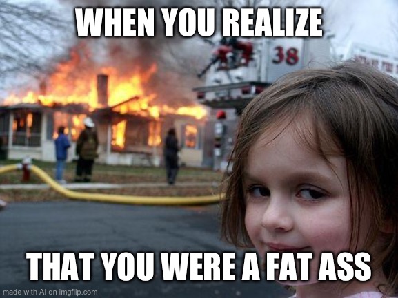 Relatable | WHEN YOU REALIZE; THAT YOU WERE A FAT ASS | image tagged in memes,disaster girl | made w/ Imgflip meme maker