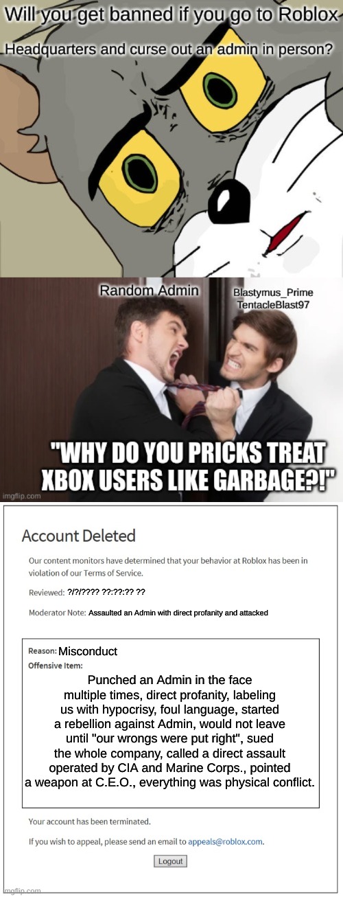 Would this really happen? | ?/?/???? ??:??:?? ?? Assaulted an Admin with direct profanity and attacked; Misconduct; Punched an Admin in the face multiple times, direct profanity, labeling us with hypocrisy, foul language, started a rebellion against Admin, would not leave until "our wrongs were put right", sued the whole company, called a direct assault operated by CIA and Marine Corps., pointed a weapon at C.E.O., everything was physical conflict. | image tagged in banned from roblox,roblox | made w/ Imgflip meme maker