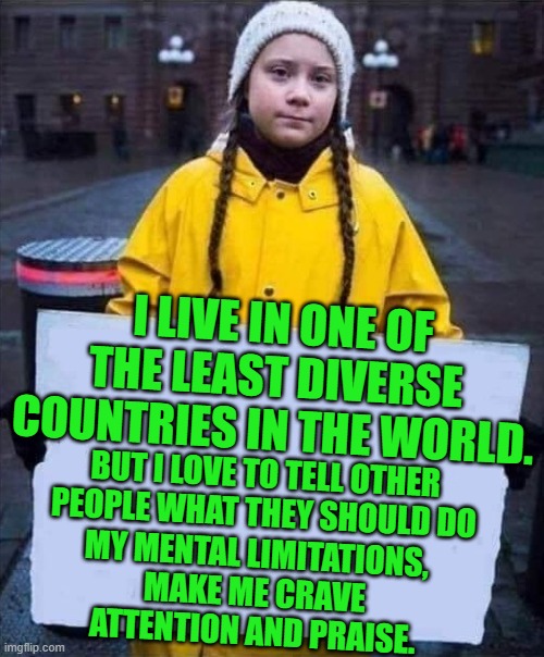 Greta | I LIVE IN ONE OF THE LEAST DIVERSE COUNTRIES IN THE WORLD. BUT I LOVE TO TELL OTHER PEOPLE WHAT THEY SHOULD DO MY MENTAL LIMITATIONS, MAKE M | image tagged in greta | made w/ Imgflip meme maker