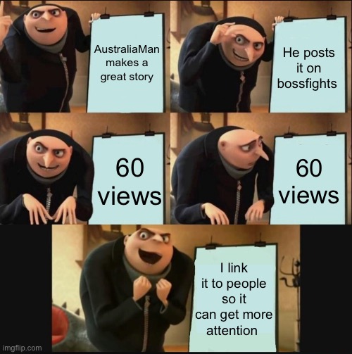 https://imgflip.com/i/88v16p | AustraliaMan makes a great story; He posts it on bossfights; 60 views; 60 views; I link it to people so it can get more attention | image tagged in 5 panel gru meme | made w/ Imgflip meme maker