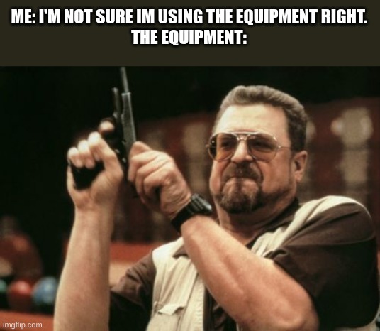 i got this one from big shot | ME: I'M NOT SURE IM USING THE EQUIPMENT RIGHT.
THE EQUIPMENT: | image tagged in memes,am i the only one around here | made w/ Imgflip meme maker