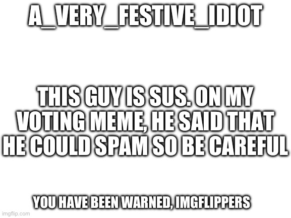 Somebody raise the Imgflip alarm! | A_VERY_FESTIVE_IDIOT; THIS GUY IS SUS. ON MY VOTING MEME, HE SAID THAT HE COULD SPAM SO BE CAREFUL; YOU HAVE BEEN WARNED, IMGFLIPPERS | image tagged in blank white template | made w/ Imgflip meme maker
