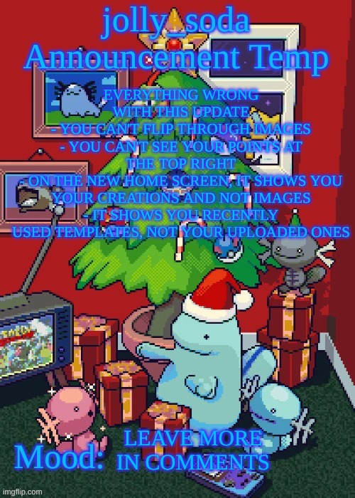 might be hard to read. if so, check description | EVERYTHING WRONG WITH THIS UPDATE
- YOU CAN'T FLIP THROUGH IMAGES
- YOU CAN'T SEE YOUR POINTS AT THE TOP RIGHT
- ON THE NEW HOME SCREEN, IT SHOWS YOU YOUR CREATIONS AND NOT IMAGES
- IT SHOWS YOU RECENTLY USED TEMPLATES, NOT YOUR UPLOADED ONES; LEAVE MORE IN COMMENTS | image tagged in jolly_soda announcement temp | made w/ Imgflip meme maker