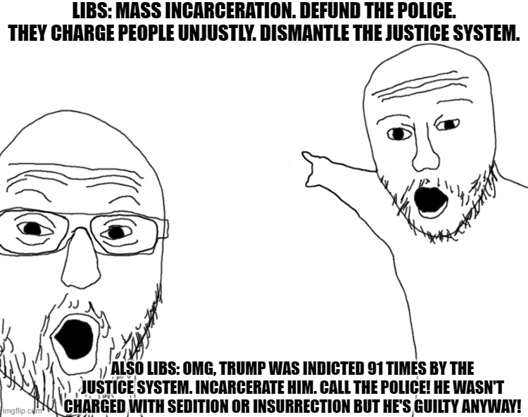 Cognitive Dissonance on Justice | LIBS: MASS INCARCERATION. DEFUND THE POLICE. THEY CHARGE PEOPLE UNJUSTLY. DISMANTLE THE JUSTICE SYSTEM. ALSO LIBS: OMG, TRUMP WAS INDICTED 91 TIMES BY THE JUSTICE SYSTEM. INCARCERATE HIM. CALL THE POLICE! HE WASN'T CHARGED WITH SEDITION OR INSURRECTION BUT HE'S GUILTY ANYWAY! | image tagged in omg look,cognitive dissonance,liberal hypocrisy | made w/ Imgflip meme maker