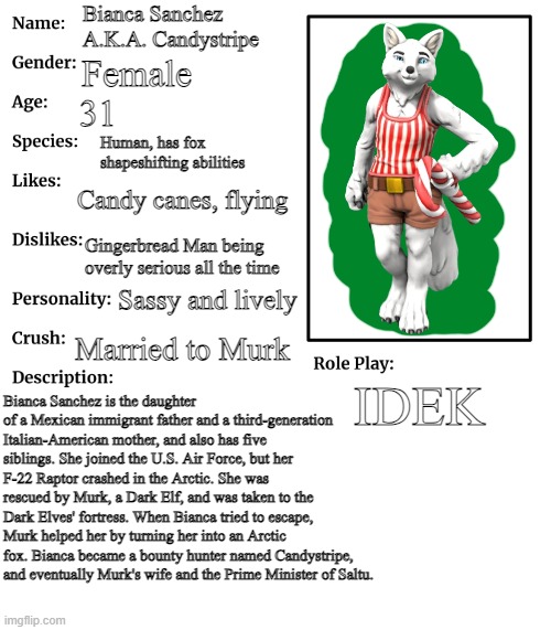 Candystripe | Bianca Sanchez
A.K.A. Candystripe; Female; 31; Human, has fox shapeshifting abilities; Candy canes, flying; Gingerbread Man being overly serious all the time; Sassy and lively; Married to Murk; IDEK; Bianca Sanchez is the daughter of a Mexican immigrant father and a third-generation Italian-American mother, and also has five siblings. She joined the U.S. Air Force, but her F-22 Raptor crashed in the Arctic. She was rescued by Murk, a Dark Elf, and was taken to the Dark Elves' fortress. When Bianca tried to escape, Murk helped her by turning her into an Arctic fox. Bianca became a bounty hunter named Candystripe, and eventually Murk's wife and the Prime Minister of Saltu. | image tagged in rp stream oc showcase | made w/ Imgflip meme maker