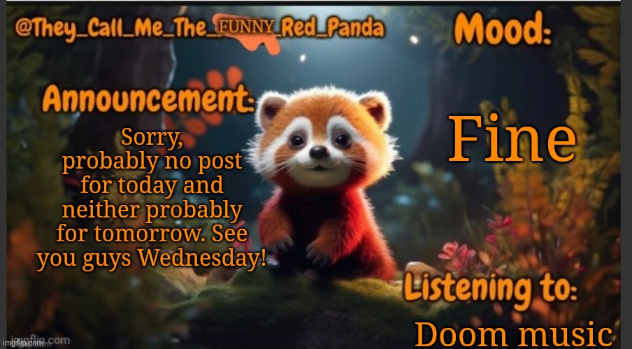 See ya! | Fine; Sorry, probably no post for today and neither probably for tomorrow. See you guys Wednesday! Doom music | image tagged in they_call_me_the_funny_red_panda newest announcement template | made w/ Imgflip meme maker