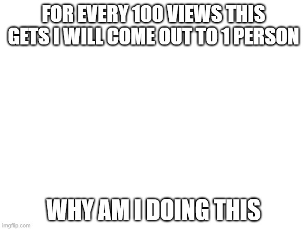 I don’t want to do this but I gotta do it eventually do better let random ppl idk do it for me | FOR EVERY 100 VIEWS THIS GETS I WILL COME OUT TO 1 PERSON; WHY AM I DOING THIS | image tagged in lgbtq,coming out | made w/ Imgflip meme maker