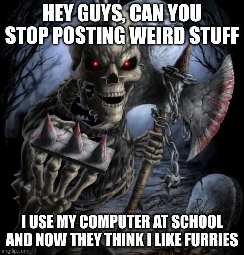 /j | HEY GUYS, CAN YOU STOP POSTING WEIRD STUFF; I USE MY COMPUTER AT SCHOOL AND NOW THEY THINK I LIKE FURRIES | image tagged in bad to the bone | made w/ Imgflip meme maker