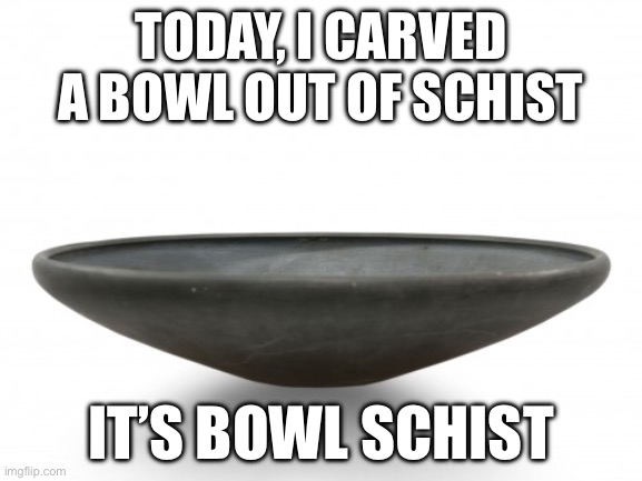 Stop saying bowl schist out loud… lol | TODAY, I CARVED A BOWL OUT OF SCHIST; IT’S BOWL SCHIST | image tagged in memes | made w/ Imgflip meme maker