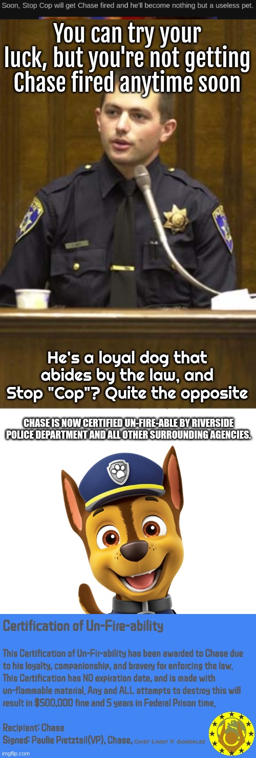 Chase now has nothing to worry about from Stop Cop. | You can try your luck, but you're not getting Chase fired anytime soon; He's a loyal dog that abides by the law, and Stop "Cop"? Quite the opposite; CHASE IS NOW CERTIFIED UN-FIRE-ABLE BY RIVERSIDE POLICE DEPARTMENT AND ALL OTHER SURROUNDING AGENCIES. | image tagged in police officer testifying,paw patrol chase | made w/ Imgflip meme maker