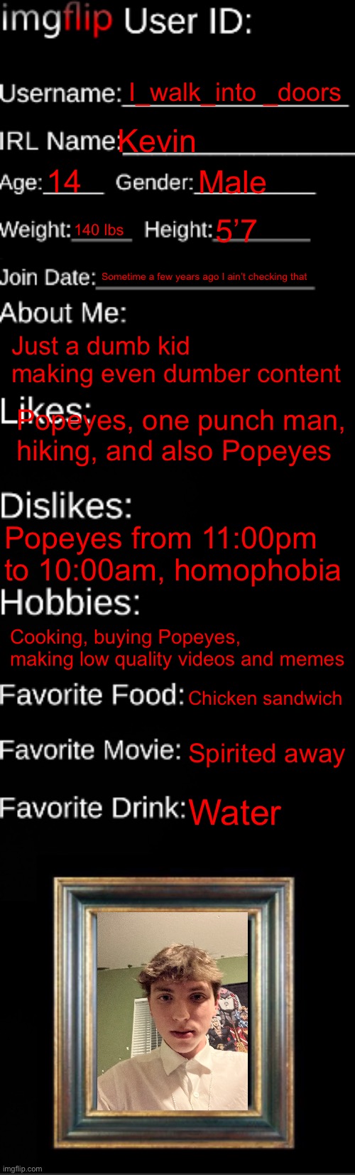 I’m also bisexual it’s not that important just thought I should mention it | I_walk_into _doors; Kevin; 14; Male; 140 lbs; 5’7; Sometime a few years ago I ain’t checking that; Just a dumb kid making even dumber content; Popeyes, one punch man, hiking, and also Popeyes; Popeyes from 11:00pm to 10:00am, homophobia; Cooking, buying Popeyes, making low quality videos and memes; Chicken sandwich; Spirited away; Water | image tagged in imgflip id card | made w/ Imgflip meme maker