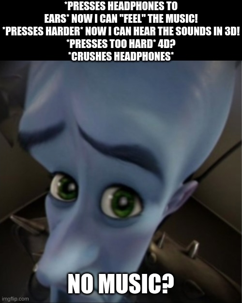 Megamind peeking | *PRESSES HEADPHONES TO EARS* NOW I CAN "FEEL" THE MUSIC!
*PRESSES HARDER* NOW I CAN HEAR THE SOUNDS IN 3D!
*PRESSES TOO HARD* 4D?
*CRUSHES H | image tagged in megamind peeking | made w/ Imgflip meme maker