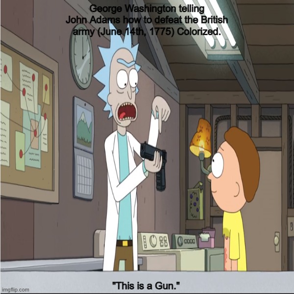 George Washington telling John Adams how to defeat the British army. (June 14th, 1775) Colorized. | George Washington telling John Adams how to defeat the British army (June 14th, 1775) Colorized. "This is a Gun." | image tagged in history memes,rick and morty,colorized,meme template | made w/ Imgflip meme maker