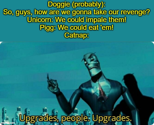 A meme to celebrate Poppy Playtime's gameplay trailer release! (Btw, good idea, think we could get a poppy playtime stream?) | Doggie (probably): So, guys, how are we gonna take our revenge?
Unicorn: We could impale them!
Pigg: We could eat 'em!
Catnap: | image tagged in upgrades people upgrades,poppy playtime,lol | made w/ Imgflip meme maker