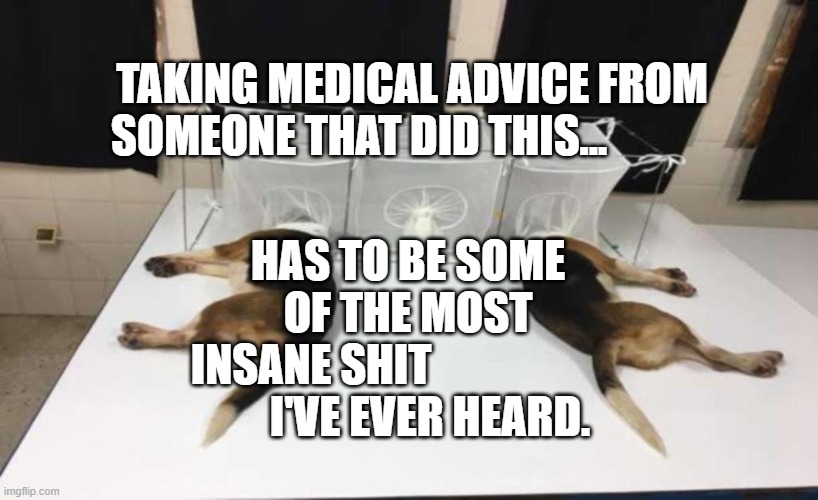 Fauci Beagles | HAS TO BE SOME OF THE MOST INSANE SHIT                      
     I'VE EVER HEARD. TAKING MEDICAL ADVICE FROM SOMEONE THAT DID THIS... | image tagged in fauci beagles | made w/ Imgflip meme maker
