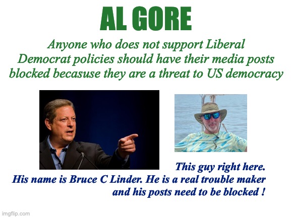 Al Gore Fascist | AL GORE; Anyone who does not support Liberal Democrat policies should have their media posts blocked becasuse they are a threat to US democracy; This guy right here.
His name is Bruce C Linder. He is a real trouble maker
and his posts need to be blocked ! | image tagged in al gore,useful idiot,fascist,totalitarian,nutjob,bruce c linder | made w/ Imgflip meme maker