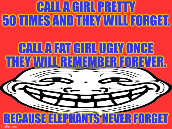 elephants never forget guys | CALL A GIRL PRETTY 50 TIMES AND THEY WILL FORGET.
 
CALL A FAT GIRL UGLY ONCE THEY WILL REMEMBER FOREVER. BECAUSE ELEPHANTS NEVER FORGET | image tagged in funny,dark humor i guess | made w/ Imgflip meme maker