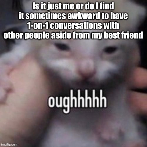 Uhh idk I just prefer group chats if that makes sense | Is it just me or do I find it sometimes awkward to have 1-on-1 conversations with other people aside from my best friend | image tagged in oughhhhh | made w/ Imgflip meme maker