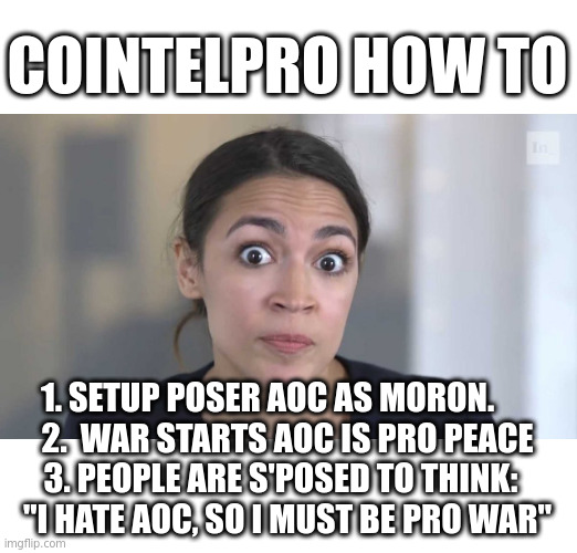 Why Warmongers keep winning: moles infiltrate, disrupt and discredit | COINTELPRO HOW TO; 1. SETUP POSER AOC AS MORON.      
2.  WAR STARTS AOC IS PRO PEACE
3. PEOPLE ARE S'POSED TO THINK:  
"I HATE AOC, SO I MUST BE PRO WAR" | image tagged in crazy alexandria ocasio-cortez | made w/ Imgflip meme maker