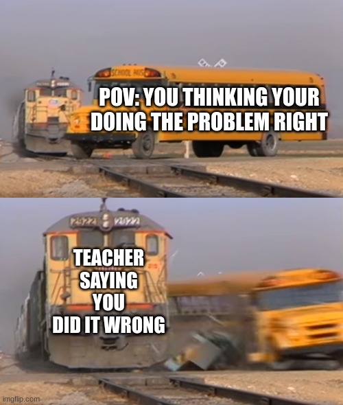 A train hitting a school bus | POV: YOU THINKING YOUR DOING THE PROBLEM RIGHT; TEACHER SAYING YOU DID IT WRONG | image tagged in a train hitting a school bus | made w/ Imgflip meme maker