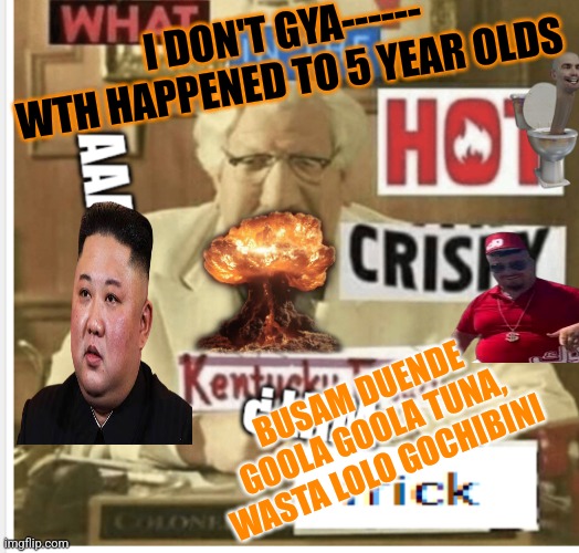 Kentucky fried chicken aaaaaa | I DON'T GYA------


WTH HAPPENED TO 5 YEAR OLDS; BUSAM DUENDE GOOLA GOOLA TUNA, WASTA LOLO GOCHIBINI | image tagged in kentucky fried chicken aaaaaa | made w/ Imgflip meme maker