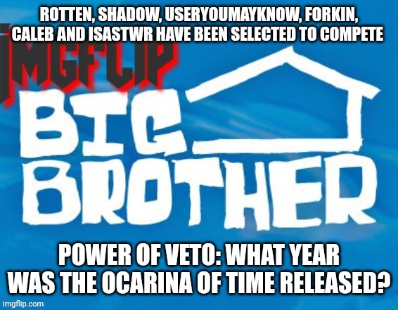Power of Veto challenge | ROTTEN, SHADOW, USERYOUMAYKNOW, FORKIN, CALEB AND ISASTWR HAVE BEEN SELECTED TO COMPETE; POWER OF VETO: WHAT YEAR WAS THE OCARINA OF TIME RELEASED? | image tagged in imgflip big brother 3 | made w/ Imgflip meme maker