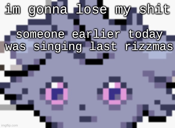 end me | im gonna lose my shit; someone earlier today was singing last rizzmas | image tagged in espurr dead inside | made w/ Imgflip meme maker