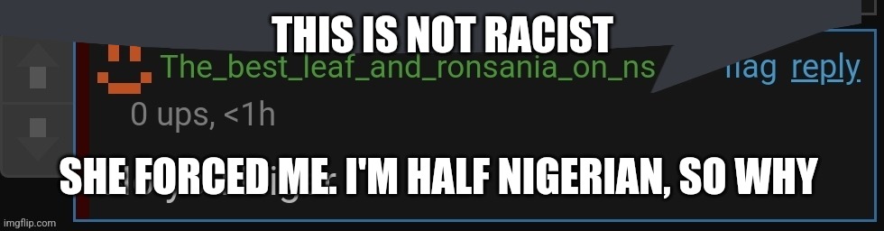 ronsania speech bubble | THIS IS NOT RACIST; SHE FORCED ME. I'M HALF NIGERIAN, SO WHY | image tagged in ronsania speech bubble | made w/ Imgflip meme maker