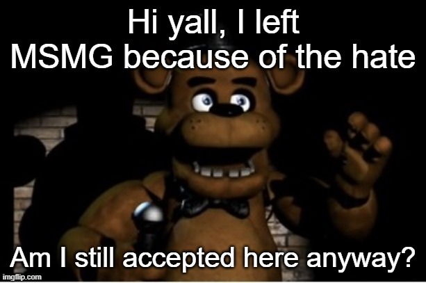 Freddy Fazbear | Hi yall, I left MSMG because of the hate; Am I still accepted here anyway? | image tagged in freddy fazbear | made w/ Imgflip meme maker