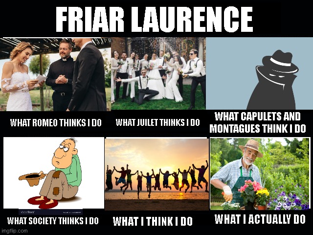 Friar Laurence | FRIAR LAURENCE; WHAT ROMEO THINKS I DO; WHAT CAPULETS AND MONTAGUES THINK I DO; WHAT JUILET THINKS I DO; WHAT SOCIETY THINKS I DO; WHAT I ACTUALLY DO; WHAT I THINK I DO | image tagged in what my friends think i do | made w/ Imgflip meme maker