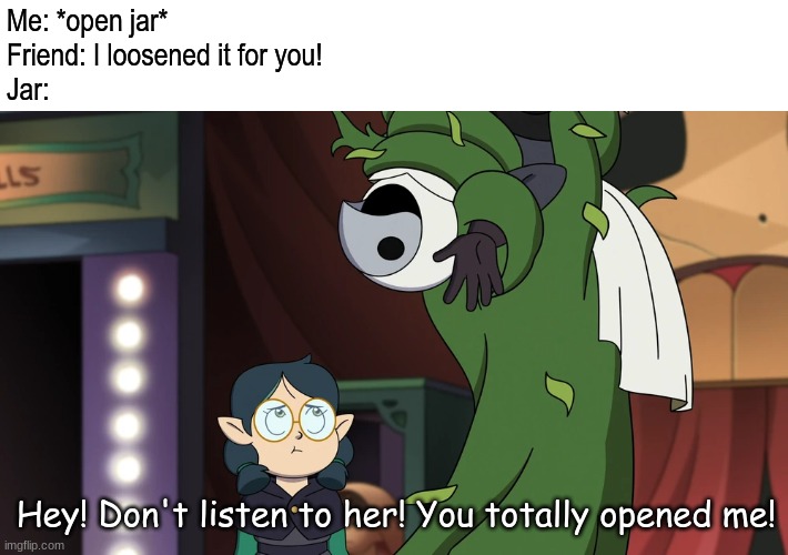 Encouraging words we need if inanimate objects talk | Me: *open jar*
Friend: I loosened it for you!
Jar:; Hey! Don't listen to her! You totally opened me! | image tagged in memes,funny,disney,the owl house,encouragement,TheOwlHouse | made w/ Imgflip meme maker