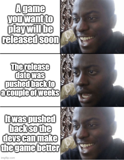 Take your time game devs | A game you want to play will be released soon; The release date was pushed back to a couple of weeks; It was pushed back so the devs can make the game better | image tagged in happy sad happy | made w/ Imgflip meme maker