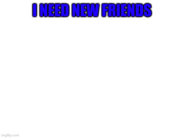 I NEED NEW FRIENDS | made w/ Imgflip meme maker