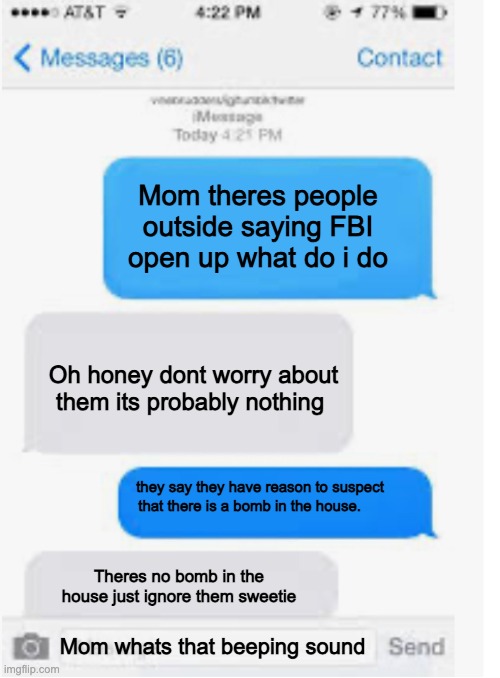 Blank text conversation | Mom theres people outside saying FBI open up what do i do; Oh honey dont worry about them its probably nothing; they say they have reason to suspect that there is a bomb in the house. Theres no bomb in the house just ignore them sweetie; Mom whats that beeping sound | image tagged in blank text conversation,memes | made w/ Imgflip meme maker