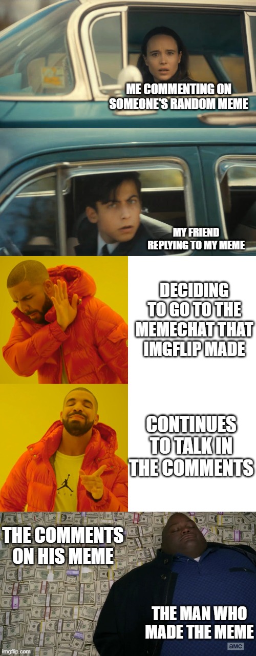 a lot of memes combined | ME COMMENTING ON SOMEONE'S RANDOM MEME; MY FRIEND REPLYING TO MY MEME; DECIDING TO GO TO THE MEMECHAT THAT IMGFLIP MADE; CONTINUES TO TALK IN THE COMMENTS; THE COMMENTS ON HIS MEME; THE MAN WHO MADE THE MEME | image tagged in umbrella academy meme,memes,drake hotline bling,guy sleeping on pile of money | made w/ Imgflip meme maker