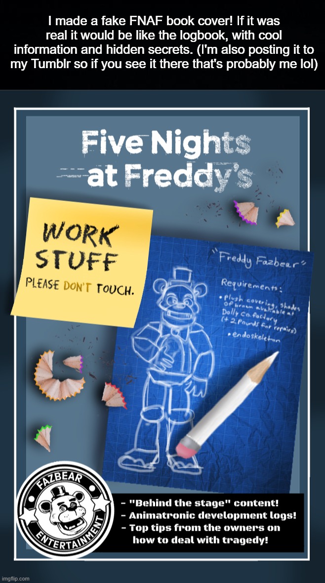 It's called "Five Nights at Freddy's: Work Stuff". Like the Survival Logbook, it would exist in-universe. | I made a fake FNAF book cover! If it was real it would be like the logbook, with cool information and hidden secrets. (I'm also posting it to my Tumblr so if you see it there that's probably me lol) | image tagged in fnaf,five nights at freddys,fnaf art,fnaf concept,fake book cover | made w/ Imgflip meme maker