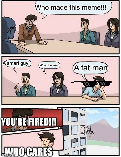 Boardroom Meeting Suggestion | Who made this meme!!! A smart guy! A fat man; What he said; YOU’RE FIRED!!! WHO CARES | image tagged in memes,boardroom meeting suggestion | made w/ Imgflip meme maker