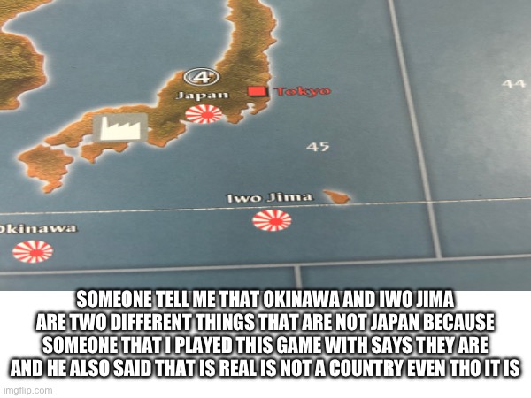 Okay like the person I played with want me to kill me self so do have to deal with them | SOMEONE TELL ME THAT OKINAWA AND IWO JIMA ARE TWO DIFFERENT THINGS THAT ARE NOT JAPAN BECAUSE SOMEONE THAT I PLAYED THIS GAME WITH SAYS THEY ARE AND HE ALSO SAID THAT IS REAL IS NOT A COUNTRY EVEN THO IT IS | made w/ Imgflip meme maker