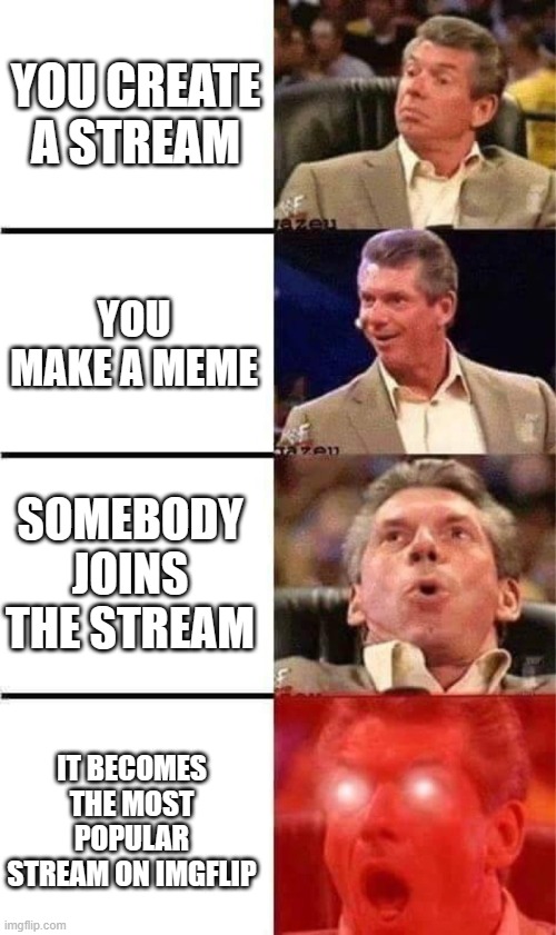 Can you guys please help me out? The name of the stream is UNLIMTED-JOKES | YOU CREATE A STREAM; YOU MAKE A MEME; SOMEBODY JOINS THE STREAM; IT BECOMES THE MOST POPULAR STREAM ON IMGFLIP | image tagged in vince mcmahon reaction w/glowing eyes | made w/ Imgflip meme maker