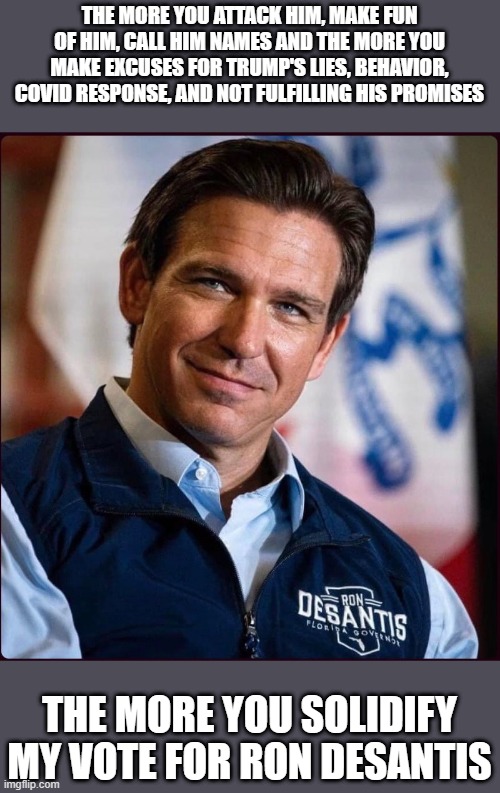 Vote for DeSantis | THE MORE YOU ATTACK HIM, MAKE FUN OF HIM, CALL HIM NAMES AND THE MORE YOU MAKE EXCUSES FOR TRUMP'S LIES, BEHAVIOR, COVID RESPONSE, AND NOT FULFILLING HIS PROMISES; THE MORE YOU SOLIDIFY MY VOTE FOR RON DESANTIS | image tagged in desantis for president | made w/ Imgflip meme maker