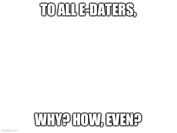 TO ALL E-DATERS, WHY? HOW, EVEN? | made w/ Imgflip meme maker