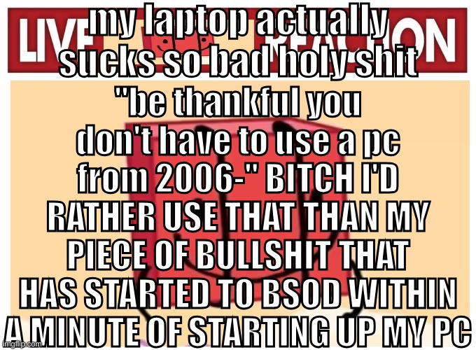 making this meme on my equally shit chromebook btw | my laptop actually sucks so bad holy shit; "be thankful you don't have to use a pc from 2006-" BITCH I'D RATHER USE THAT THAN MY PIECE OF BULLSHIT THAT HAS STARTED TO BSOD WITHIN A MINUTE OF STARTING UP MY PC | image tagged in live boky reaction | made w/ Imgflip meme maker