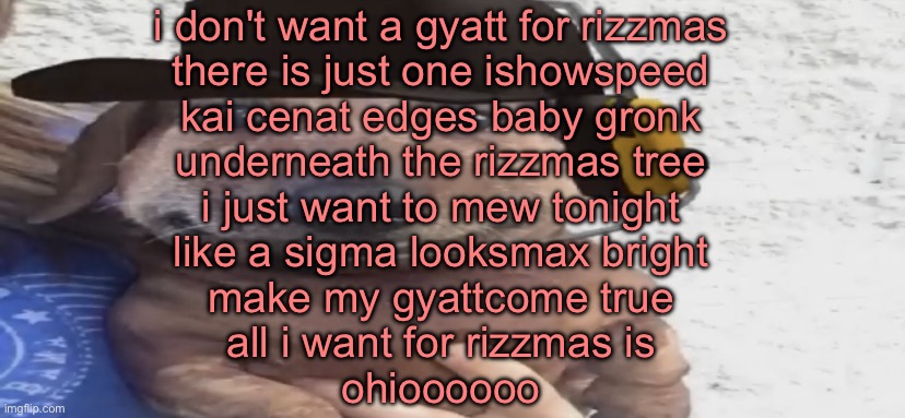 chucklenuts | i don't want a gyatt for rizzmas
there is just one ishowspeed
kai cenat edges baby gronk
underneath the rizzmas tree
i just want to mew tonight
like a sigma looksmax bright
make my gyattcome true
all i want for rizzmas is
ohioooooo | image tagged in chucklenuts | made w/ Imgflip meme maker